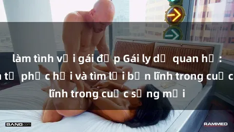 làm tình với gái đẹp Gái ly dị quan hệ: Hành trình tự phục hồi và tìm lại bản lĩnh trong cuộc sống mới