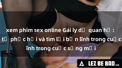 xem phim sex online Gái ly dị quan hệ: Hành trình tự phục hồi và tìm lại bản lĩnh trong cuộc sống mới