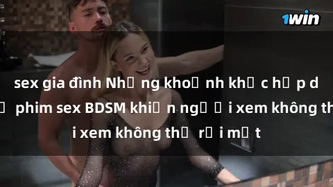 sex gia đình Những khoảnh khắc hấp dẫn trong bộ phim sex BDSM khiến người xem không thể rời mắt