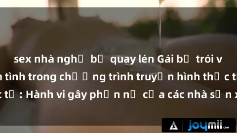 sex nhà nghỉ bị quay lén Gái bị trói và bị ép buộc làm tình trong chương trình truyền hình thực tế: Hành vi gây phẫn nộ của các nhà sản xuất và người xem.