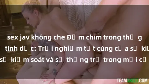 sex jav không che Đắm chìm trong thế giới phim sex nô lệ tình dục: Trải nghiệm tột cùng của sự kiểm soát và sự thống trị trong mỗi cảnh quay mãnh liệt