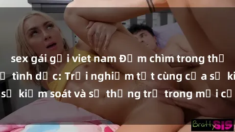 sex gái gọi viet nam Đắm chìm trong thế giới phim sex nô lệ tình dục: Trải nghiệm tột cùng của sự kiểm soát và sự thống trị trong mỗi cảnh quay mãnh liệt