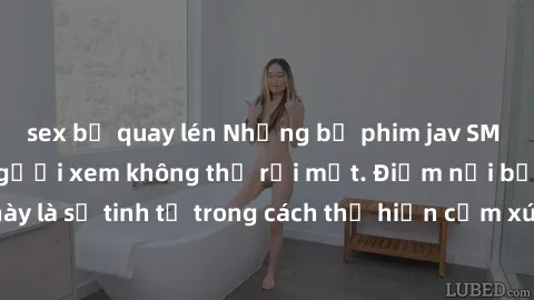 sex bị quay lén Những bộ phim jav SM không che khiến người xem không thể rời mắt. Điểm nổi bật của thể loại này là sự tinh tế trong cách thể hiện cảm xúc và sự hấp dẫn của những cảnh quay.