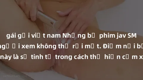 gái gọi việt nam Những bộ phim jav SM không che khiến người xem không thể rời mắt. Điểm nổi bật của thể loại này là sự tinh tế trong cách thể hiện cảm xúc và sự hấp dẫn của những cảnh quay.