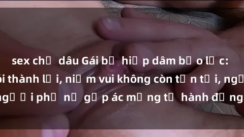 sex chị dâu Gái bị hiếp dâm bạo lực: Nỗi đau không nói thành lời, niềm vui không còn tồn tại, người phụ nữ gặp ác mộng từ hành động độc ác của kẻ xấu.
