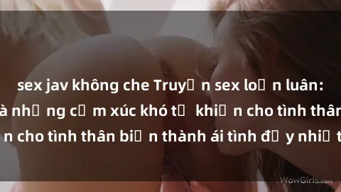 sex jav không che Truyện sex loạn luân: Bí mật gia đình và những cảm xúc khó tả khiến cho tình thân biến thành ái tình đầy nhiệt huyết