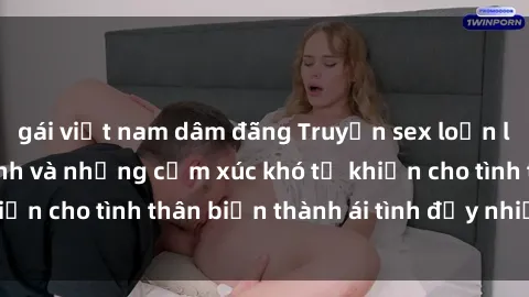 gái việt nam dâm đãng Truyện sex loạn luân: Bí mật gia đình và những cảm xúc khó tả khiến cho tình thân biến thành ái tình đầy nhiệt huyết