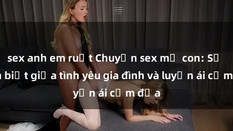 sex anh em ruột Chuyện sex mẹ con: Sự phân biệt giữa tình yêu gia đình và luyến ái cấm địa
