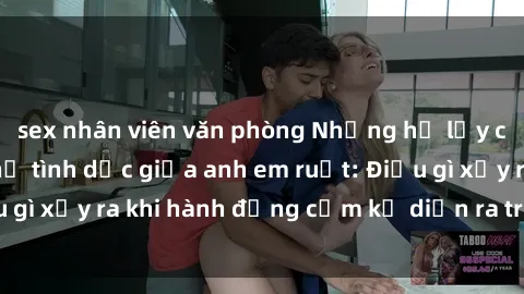 sex nhân viên văn phòng Những hệ lụy của việc có quan hệ tình dục giữa anh em ruột: Điều gì xảy ra khi hành động cấm kỵ diễn ra trong gia đình?