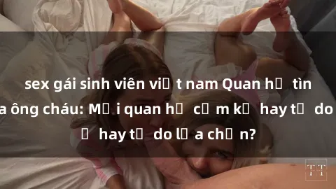 sex gái sinh viên việt nam Quan hệ tình dục giữa ông cháu: Mối quan hệ cấm kỵ hay tự do lựa chọn?
