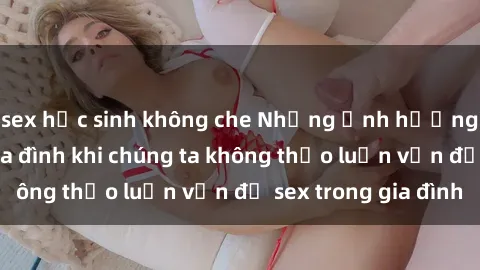 sex học sinh không che Những ảnh hưởng đến tình cảm gia đình khi chúng ta không thảo luận vấn đề sex trong gia đình