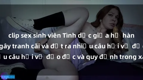clip sex sinh viên Tình dục giữa họ hàng: Những sự kiện gây tranh cãi và đặt ra nhiều câu hỏi về đạo đức và quy định trong xã hội.