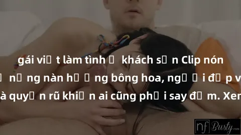 gái việt làm tình ở khách sạn Clip nóng phòng tắm: Hít thở nồng nàn hương bông hoa, người đẹp vô cùng gợi cảm và quyến rũ khiến ai cũng phải say đắm. Xem ngay để trải nghiệm điều đặc biệt!