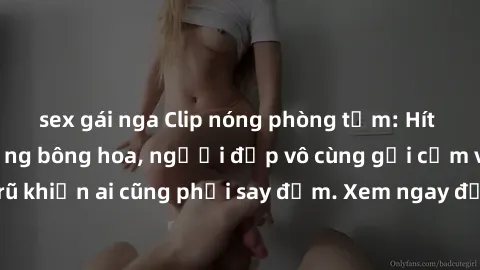 sex gái nga Clip nóng phòng tắm: Hít thở nồng nàn hương bông hoa, người đẹp vô cùng gợi cảm và quyến rũ khiến ai cũng phải say đắm. Xem ngay để trải nghiệm điều đặc biệt!