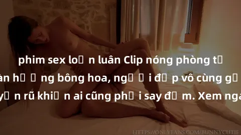 phim sex loạn luân Clip nóng phòng tắm: Hít thở nồng nàn hương bông hoa, người đẹp vô cùng gợi cảm và quyến rũ khiến ai cũng phải say đắm. Xem ngay để trải nghiệm điều đặc biệt!