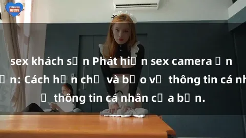 sex khách sạn Phát hiện sex camera ẩn trong khách sạn: Cách hạn chế và bảo vệ thông tin cá nhân của bạn.