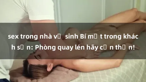 sex trong nhà vệ sinh Bí mật trong khách sạn: Phòng quay lén hãy cẩn thận!