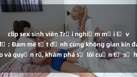 clip sex sinh viên Trải nghiệm mới lạ với sex phòng thay đồ: Đam mê tột đỉnh cùng không gian kín đáo và quyến rũ, khám phá sự lôi cuốn từ sự hấp dẫn của nơi này.