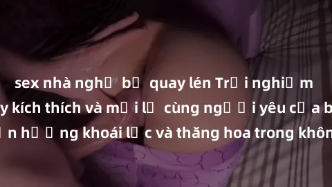 sex nhà nghỉ bị quay lén Trải nghiệm sex phòng tắm đầy kích thích và mới lạ cùng người yêu của bạn! Tận hưởng khoái lạc và thăng hoa trong không gian tắm ấm áp và gợi cảm.