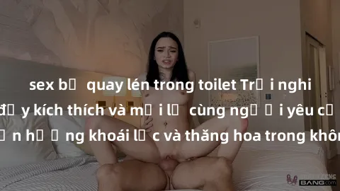 sex bị quay lén trong toilet Trải nghiệm sex phòng tắm đầy kích thích và mới lạ cùng người yêu của bạn! Tận hưởng khoái lạc và thăng hoa trong không gian tắm ấm áp và gợi cảm.