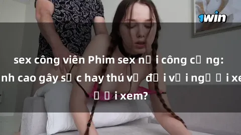 sex công viên Phim sex nơi công cộng: Đỉnh cao gây sốc hay thú vị đối với người xem?