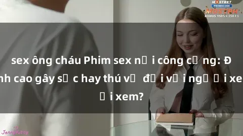 sex ông cháu Phim sex nơi công cộng: Đỉnh cao gây sốc hay thú vị đối với người xem?