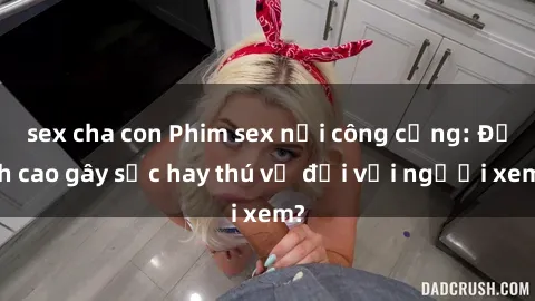 sex cha con Phim sex nơi công cộng: Đỉnh cao gây sốc hay thú vị đối với người xem?