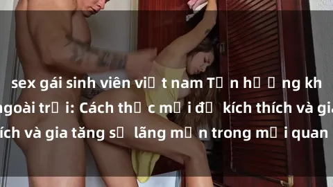 sex gái sinh viên việt nam Tận hưởng khoái cảm với sex ngoài trời: Cách thức mới để kích thích và gia tăng sự lãng mạn trong mối quan hệ của bạn!