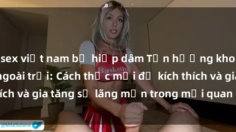 sex việt nam bị hiếp dâm Tận hưởng khoái cảm với sex ngoài trời: Cách thức mới để kích thích và gia tăng sự lãng mạn trong mối quan hệ của bạn!