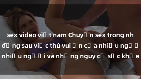 sex video việt nam Chuyện sex trong nhà vệ sinh: Sự thật đằng sau việc thú vui ẩn của nhiều người và những nguy cơ sức khỏe cần lưu ý