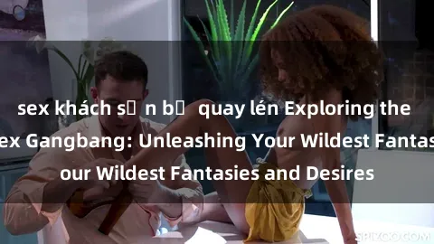sex khách sạn bị quay lén Exploring the Wild World of Sex Gangbang: Unleashing Your Wildest Fantasies and Desires