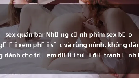 sex quán bar Những cảnh phim sex bạo dâm nhóm khiến người xem phải sốc và rùng mình, không dành cho trẻ em dưới tuổi để tránh ảnh hưởng tiêu cực.
