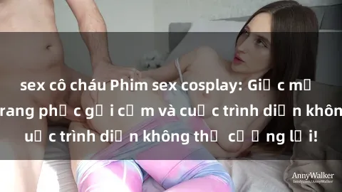 sex cô cháu Phim sex cosplay: Giấc mơ  cùng những bộ trang phục gợi cảm và cuộc trình diễn không thể cưỡng lại!