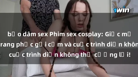 bạo dâm sex Phim sex cosplay: Giấc mơ  cùng những bộ trang phục gợi cảm và cuộc trình diễn không thể cưỡng lại!