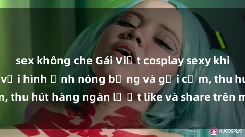 sex không che Gái Việt cosplay sexy khiến fan phát cuồng với hình ảnh nóng bỏng và gợi cảm, thu hút hàng ngàn lượt like và share trên mạng xã hội.