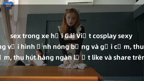 sex trong xe hơi Gái Việt cosplay sexy khiến fan phát cuồng với hình ảnh nóng bỏng và gợi cảm, thu hút hàng ngàn lượt like và share trên mạng xã hội.