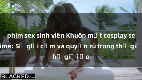 phim sex sinh viên Khuôn mặt cosplay sex anime: Sự gợi cảm và quyến rũ trong thế giới ảo