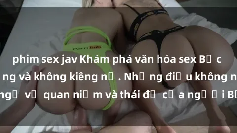phim sex jav Khám phá văn hóa sex Bắc Âu: Sự tự do, đa dạng và không kiêng nể. Những điều không ngờ về quan niệm và thái độ của người Bắc Âu đối với tình dục.