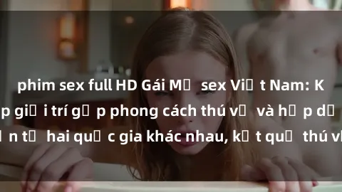 phim sex full HD Gái Mỹ sex Việt Nam: Khi nền công nghiệp giải trí gặp phong cách thú vị và hấp dẫn từ hai quốc gia khác nhau, kết quả thú vị không thể bỏ qua.