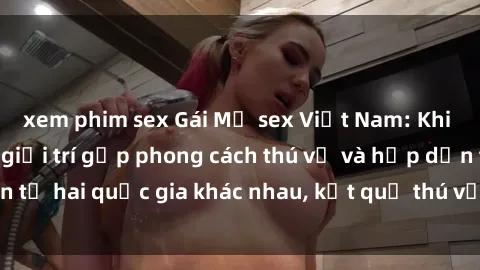 xem phim sex Gái Mỹ sex Việt Nam: Khi nền công nghiệp giải trí gặp phong cách thú vị và hấp dẫn từ hai quốc gia khác nhau, kết quả thú vị không thể bỏ qua.
