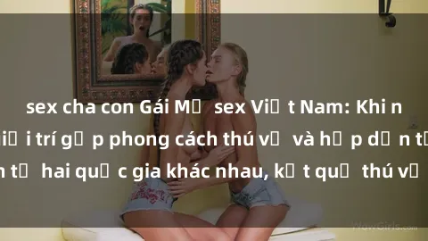 sex cha con Gái Mỹ sex Việt Nam: Khi nền công nghiệp giải trí gặp phong cách thú vị và hấp dẫn từ hai quốc gia khác nhau, kết quả thú vị không thể bỏ qua.