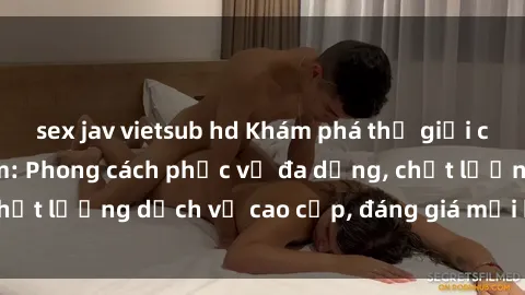 sex jav vietsub hd Khám phá thế giới của gái gọi Việt Nam: Phong cách phục vụ đa dạng, chất lượng dịch vụ cao cấp, đáng giá mọi khoản chi phí