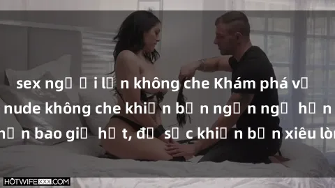 sex người lớn không che Khám phá vẻ đẹp gái Việt Nam nude không che khiến bạn ngẩn ngơ hơn bao giờ hết, đủ sức khiến bạn xiêu lòng đến ngất ngây