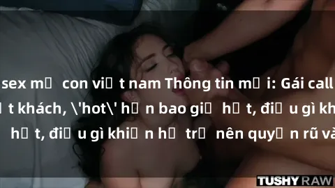 sex mẹ con việt nam Thông tin mới: Gái call girl Việt Nam đắt khách, 'hot' hơn bao giờ hết, điều gì khiến họ trở nên quyến rũ và đáng chú ý?