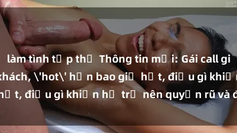 làm tình tập thể Thông tin mới: Gái call girl Việt Nam đắt khách, 'hot' hơn bao giờ hết, điều gì khiến họ trở nên quyến rũ và đáng chú ý?