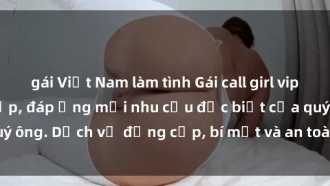 gái Việt Nam làm tình Gái call girl vip tư vấn chuyên nghiệp, đáp ứng mọi nhu cầu đặc biệt của quý ông. Dịch vụ đẳng cấp, bí mật và an toàn, hãy tìm hiểu ngay!