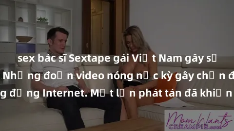 sex bác sĩ Sextape gái Việt Nam gây sốt trên mạng xã hội: Những đoạn video nóng nực kỳ gây chấn động cộng đồng Internet. Một lần phát tán đã khiến người xem không thể rời mắt.