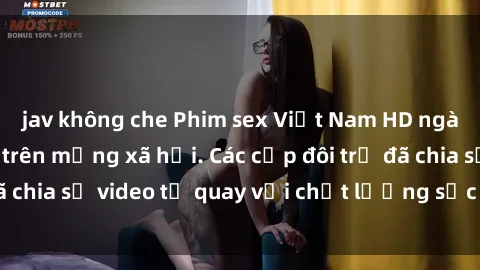 jav không che Phim sex Việt Nam HD ngày càng phổ biến trên mạng xã hội. Các cặp đôi trẻ đã chia sẻ video tự quay với chất lượng sắc nét, gợi cảm.