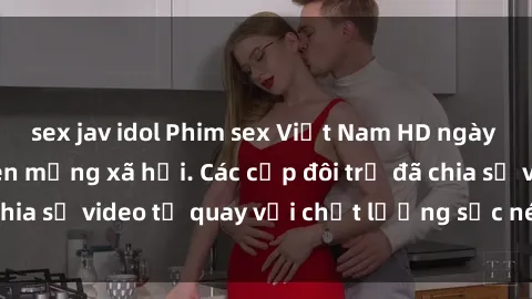 sex jav idol Phim sex Việt Nam HD ngày càng phổ biến trên mạng xã hội. Các cặp đôi trẻ đã chia sẻ video tự quay với chất lượng sắc nét, gợi cảm.