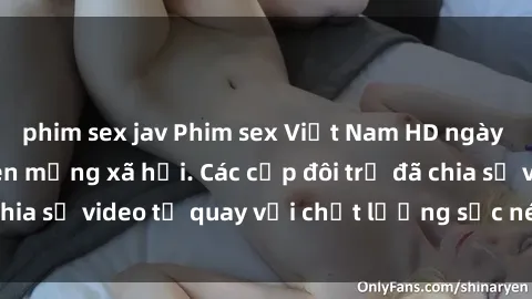 phim sex jav Phim sex Việt Nam HD ngày càng phổ biến trên mạng xã hội. Các cặp đôi trẻ đã chia sẻ video tự quay với chất lượng sắc nét, gợi cảm.